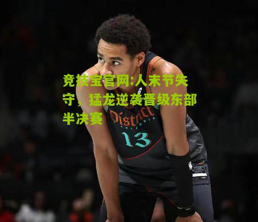 人末节失守，猛龙逆袭晋级东部半决赛