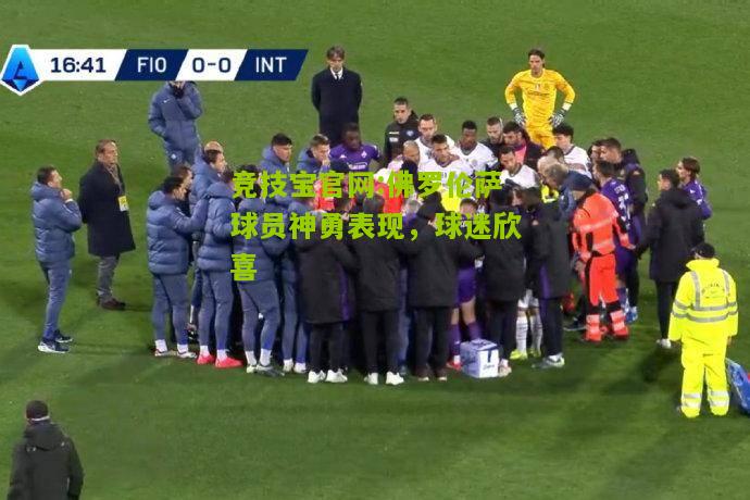 竞技宝官网:佛罗伦萨球员神勇表现，球迷欣喜