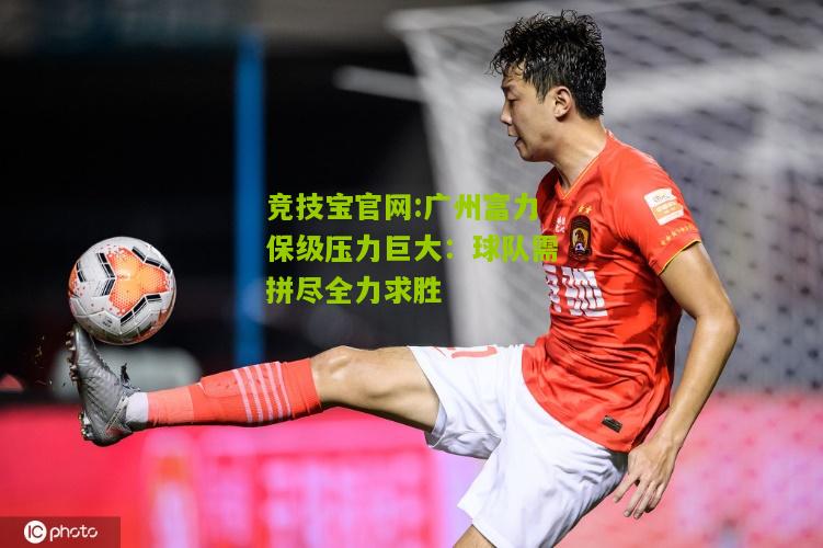 竞技宝官网:广州富力保级压力巨大：球队需拼尽全力求胜