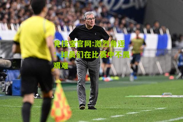 激烈角逐：球员们在比赛中不畏艰难