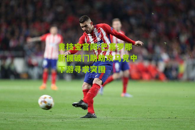巴塞罗那新援破门助助攻马竞中下游寻求突围