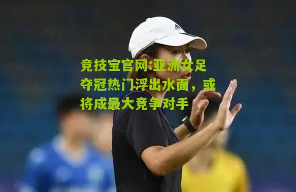亚洲女足夺冠热门浮出水面，或将成最大竞争对手