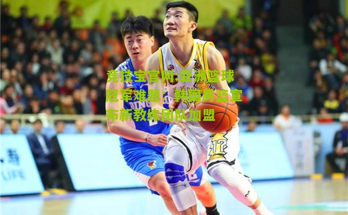 亚洲篮球冠军难题：韩国男篮宣布新教练团队加盟