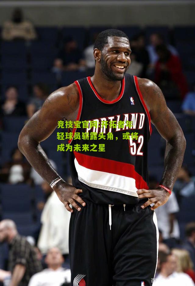 开拓者年轻球员崭露头角，或将成为未来之星