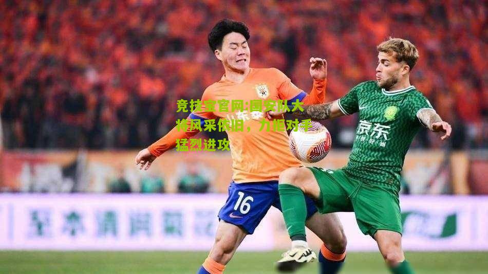 竞技宝官网:国安队大将风采依旧，力拒对手猛烈进攻